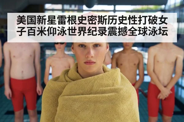 美国新星雷根史密斯历史性打破女子百米仰泳世界纪录震撼全球泳坛