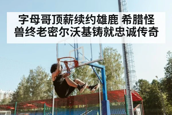 字母哥顶薪续约雄鹿 希腊怪兽终老密尔沃基铸就忠诚传奇