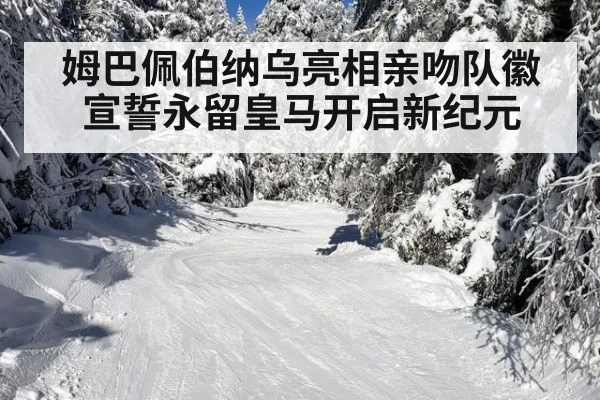 姆巴佩伯纳乌亮相亲吻队徽宣誓永留皇马开启新纪元
